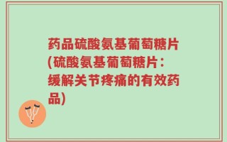 药品硫酸氨基葡萄糖片(硫酸氨基葡萄糖片：缓解关节疼痛的有效药品)