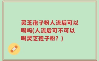 灵芝孢子粉人流后可以喝吗(人流后可不可以喝灵芝孢子粉？)