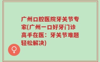 广州口腔医院牙关节专家(广州一口好牙门诊高手在医：牙关节难题轻松解决)