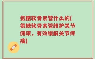氨糖软骨素管什么的(氨糖软骨素管维护关节健康，有效缓解关节疼痛)