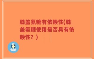 膝盖氨糖有依赖性(膝盖氨糖使用是否具有依赖性？)