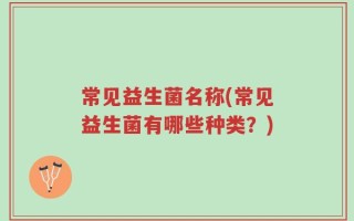 常见益生菌名称(常见益生菌有哪些种类？)