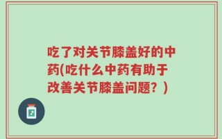 吃了对关节膝盖好的中药(吃什么中药有助于改善关节膝盖问题？)