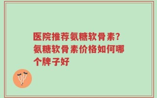 医院推荐氨糖软骨素？氨糖软骨素价格如何哪个牌子好