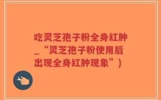 吃灵芝孢子粉全身红肿_“灵芝孢子粉使用后出现全身红肿现象”)