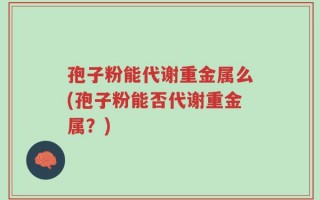 孢子粉能代谢重金属么(孢子粉能否代谢重金属？)
