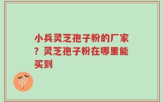 小兵灵芝孢子粉的厂家？灵芝孢子粉在哪里能买到