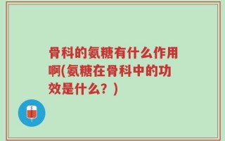 骨科的氨糖有什么作用啊(氨糖在骨科中的功效是什么？)