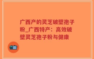 广西产的灵芝破壁孢子粉_广西特产：高效破壁灵芝孢子粉与健康