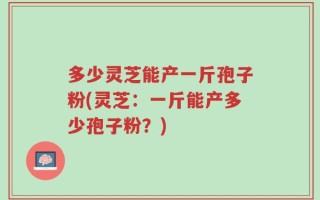 多少灵芝能产一斤孢子粉(灵芝：一斤能产多少孢子粉？)