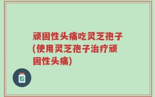顽固性头痛吃灵芝孢子(使用灵芝孢子治疗顽固性头痛)