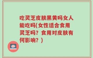 吃灵芝皮肤黑黄吗女人能吃吗(女性适合食用灵芝吗？食用对皮肤有何影响？)