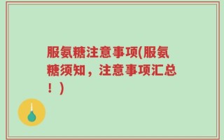 服氨糖注意事项(服氨糖须知，注意事项汇总！)