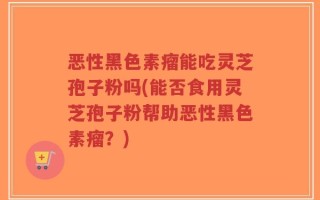 恶性黑色素瘤能吃灵芝孢子粉吗(能否食用灵芝孢子粉帮助恶性黑色素瘤？)