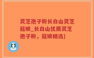 灵芝孢子粉长白山灵芝菇娘_长白山优质灵芝孢子粉，菇娘精选)