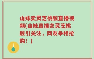 山妹卖灵芝桃胶直播视频(山妹直播卖灵芝桃胶引关注，网友争相抢购！)