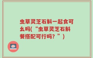 虫草灵芝石斛一起食可幺吗(“虫草灵芝石斛餐搭配可行吗？”)
