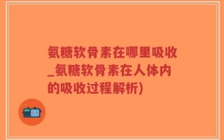 氨糖软骨素在哪里吸收_氨糖软骨素在人体内的吸收过程解析)