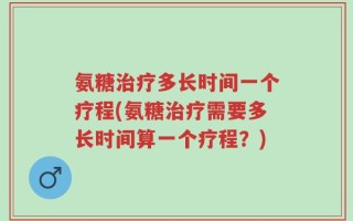 氨糖治疗多长时间一个疗程(氨糖治疗需要多长时间算一个疗程？)
