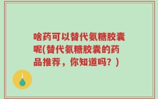 啥药可以替代氨糖胶囊呢(替代氨糖胶囊的药品推荐，你知道吗？)