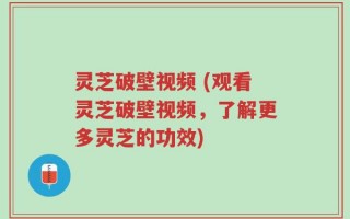 灵芝破壁视频 (观看灵芝破壁视频，了解更多灵芝的功效)