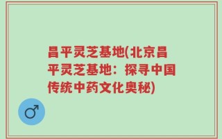 昌平灵芝基地(北京昌平灵芝基地：探寻中国传统中药文化奥秘)