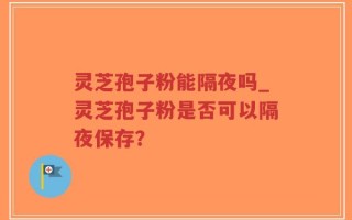 灵芝孢子粉能隔夜吗_灵芝孢子粉是否可以隔夜保存？
