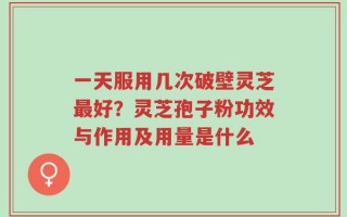一天服用几次破壁灵芝最好？灵芝孢子粉功效与作用及用量是什么