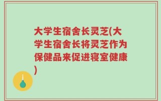 大学生宿舍长灵芝(大学生宿舍长将灵芝作为保健品来促进寝室健康)