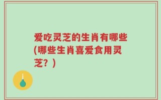 爱吃灵芝的生肖有哪些(哪些生肖喜爱食用灵芝？)