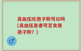 高血压吃孢子粉可以吗(高血压患者可否食用孢子粉？)