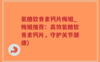 氨糖软骨素钙片梅姐_梅姐推荐：高效氨糖软骨素钙片，守护关节健康)