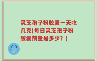 灵芝孢子粉胶囊一天吃几克(每日灵芝孢子粉胶囊剂量是多少？)