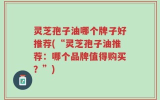 灵芝孢子油哪个牌子好推荐(“灵芝孢子油推荐：哪个品牌值得购买？”)