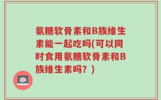 氨糖软骨素和B族维生素能一起吃吗(可以同时食用氨糖软骨素和B族维生素吗？)