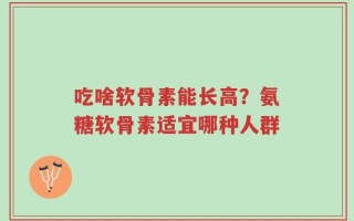 吃啥软骨素能长高？氨糖软骨素适宜哪种人群