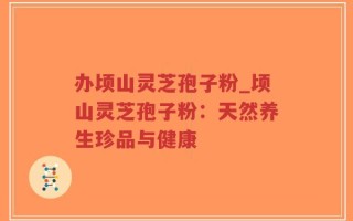 办顷山灵芝孢子粉_顷山灵芝孢子粉：天然养生珍品与健康