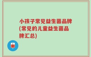 小孩子常见益生菌品牌(常见的儿童益生菌品牌汇总)