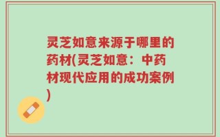 灵芝如意来源于哪里的药材(灵芝如意：中药材现代应用的成功案例)