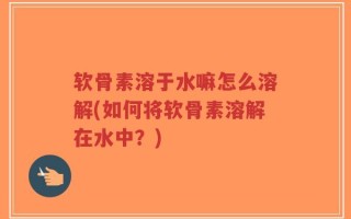 软骨素溶于水嘛怎么溶解(如何将软骨素溶解在水中？)