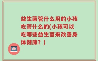 益生菌管什么用的小孩吃管什么的(小孩可以吃哪些益生菌来改善身体健康？)