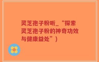 灵芝孢子粉听_“探索灵芝孢子粉的神奇功效与健康益处”)