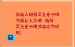 新新人破壁灵芝孢子粉胶囊新人突破  新鲜灵芝孢子粉胶囊助力健康)