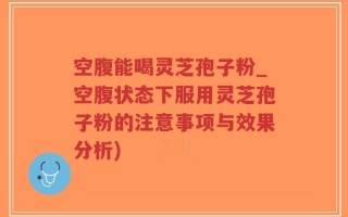 空腹能喝灵芝孢子粉_空腹状态下服用灵芝孢子粉的注意事项与效果分析)
