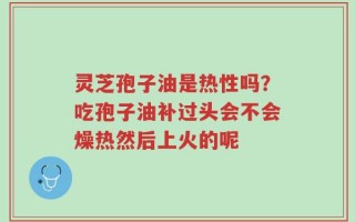 灵芝孢子油是热性吗？吃孢子油补过头会不会燥热然后上火的呢