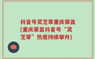 抖音号灵芝草重庆荣昌(重庆荣昌抖音号“灵芝草”热度持续攀升)