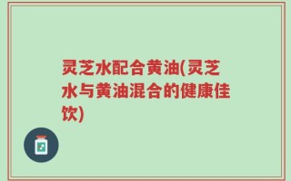 灵芝水配合黄油(灵芝水与黄油混合的健康佳饮)