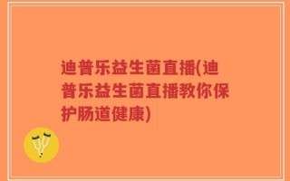 迪普乐益生菌直播(迪普乐益生菌直播教你保护肠道健康)