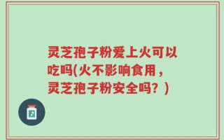 灵芝孢子粉爱上火可以吃吗(火不影响食用，灵芝孢子粉安全吗？)
