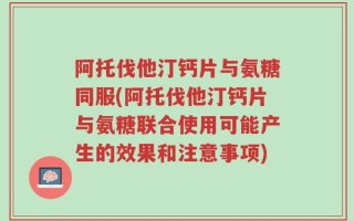 阿托伐他汀钙片与氨糖同服(阿托伐他汀钙片与氨糖联合使用可能产生的效果和注意事项)